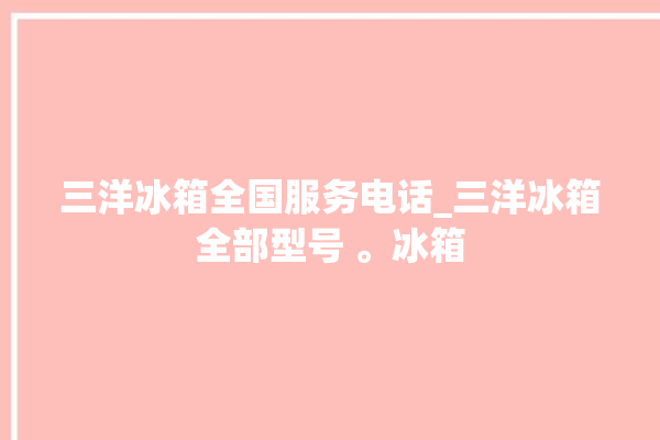 三洋冰箱全国服务电话_三洋冰箱全部型号 。冰箱