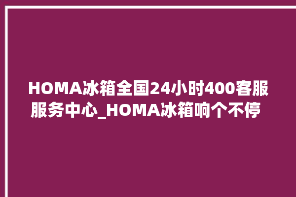 HOMA冰箱全国24小时400客服服务中心_HOMA冰箱响个不停 。冰箱