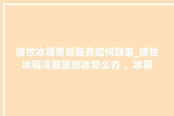 博世冰箱售后服务如何联系_博世冰箱冷藏室结冰怎么办 。冰箱