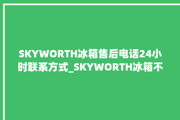 SKYWORTH冰箱售后电话24小时联系方式_SKYWORTH冰箱不制冷了怎么办 。冰箱