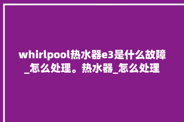 whirlpool热水器e3是什么故障_怎么处理。热水器_怎么处理