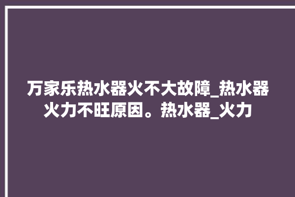 万家乐热水器火不大故障_热水器火力不旺原因。热水器_火力