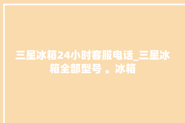 三星冰箱24小时客服电话_三星冰箱全部型号 。冰箱