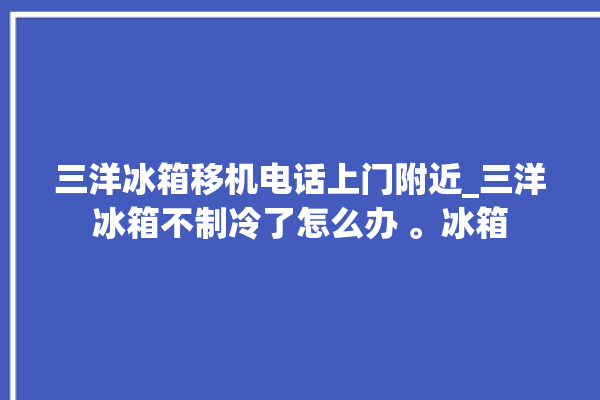 三洋冰箱移机电话上门附近_三洋冰箱不制冷了怎么办 。冰箱