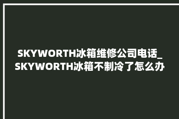 SKYWORTH冰箱维修公司电话_SKYWORTH冰箱不制冷了怎么办 。冰箱