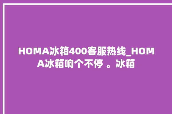 HOMA冰箱400客服热线_HOMA冰箱响个不停 。冰箱