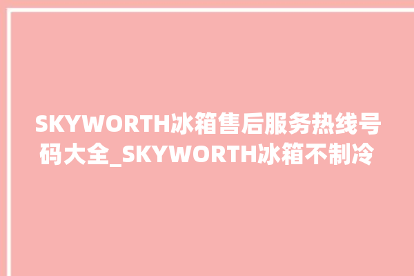 SKYWORTH冰箱售后服务热线号码大全_SKYWORTH冰箱不制冷了怎么办 。冰箱