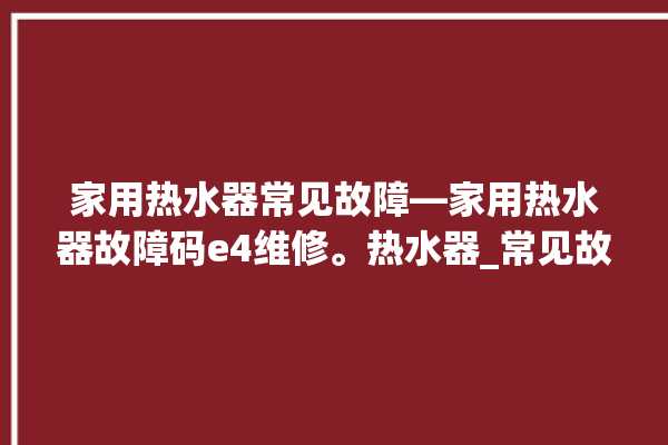 家用热水器常见故障—家用热水器故障码e4维修。热水器_常见故障