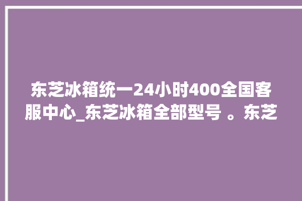 东芝冰箱统一24小时400全国客服中心_东芝冰箱全部型号 。东芝