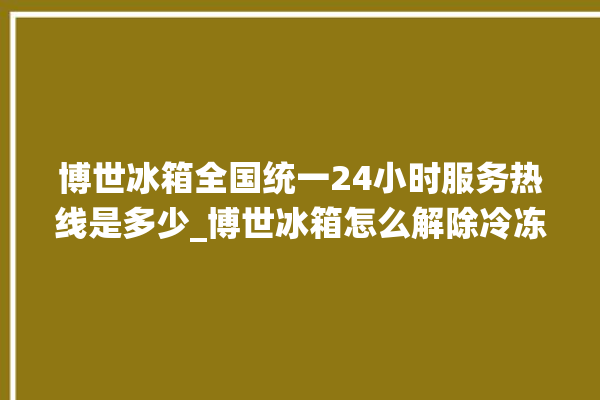 博世冰箱全国统一24小时服务热线是多少_博世冰箱怎么解除冷冻报警 。冰箱