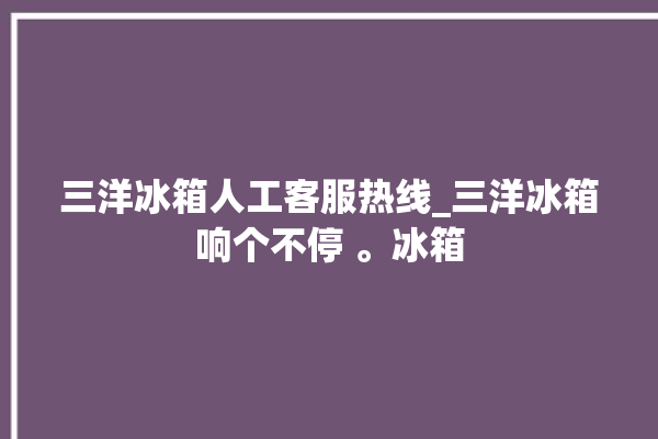 三洋冰箱人工客服热线_三洋冰箱响个不停 。冰箱