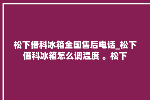 松下倍科冰箱全国售后电话_松下倍科冰箱怎么调温度 。松下