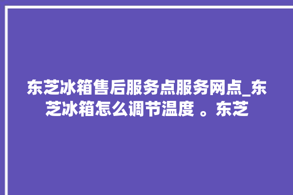 东芝冰箱售后服务点服务网点_东芝冰箱怎么调节温度 。东芝