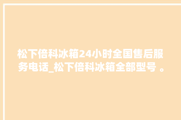 松下倍科冰箱24小时全国售后服务电话_松下倍科冰箱全部型号 。松下