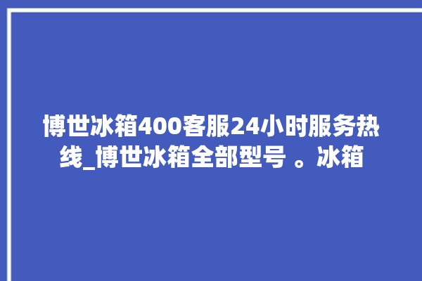 博世冰箱400客服24小时服务热线_博世冰箱全部型号 。冰箱