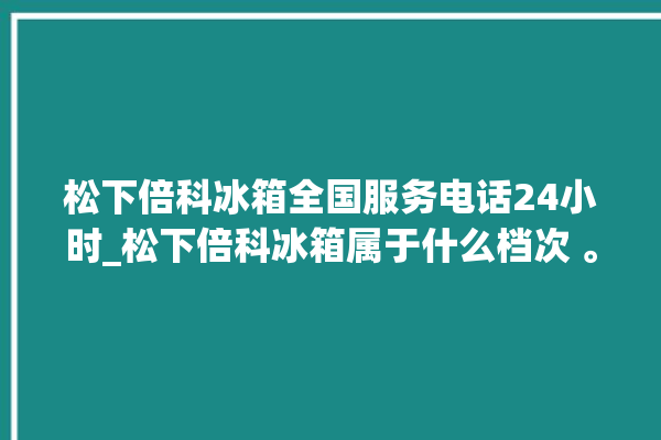 松下倍科冰箱全国服务电话24小时_松下倍科冰箱属于什么档次 。松下