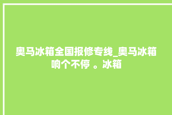 奥马冰箱全国报修专线_奥马冰箱响个不停 。冰箱