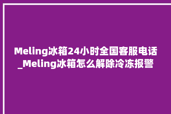 Meling冰箱24小时全国客服电话_Meling冰箱怎么解除冷冻报警 。冰箱