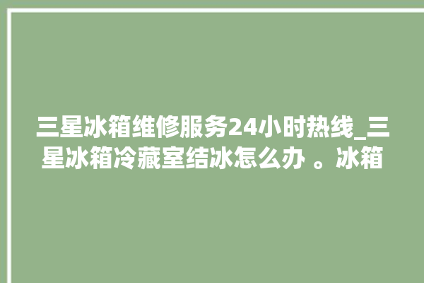 三星冰箱维修服务24小时热线_三星冰箱冷藏室结冰怎么办 。冰箱