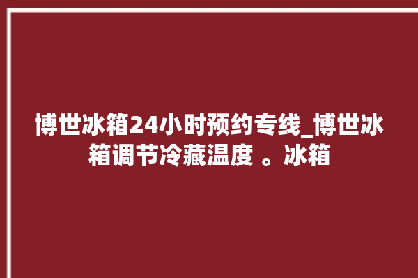 博世冰箱24小时预约专线_博世冰箱调节冷藏温度 。冰箱