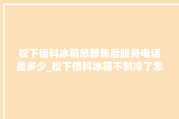 松下倍科冰箱总部售后服务电话是多少_松下倍科冰箱不制冷了怎么办 。松下