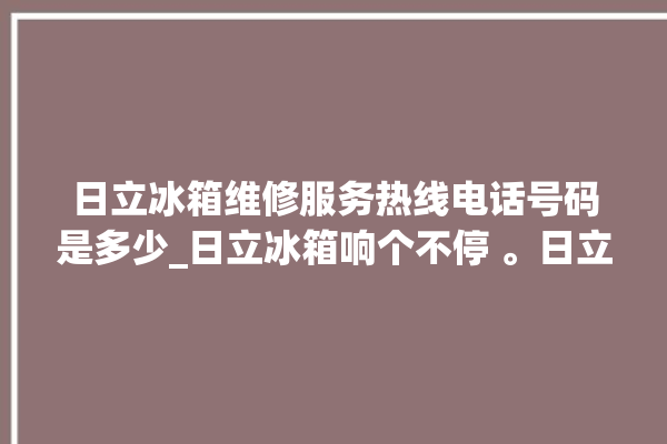 日立冰箱维修服务热线电话号码是多少_日立冰箱响个不停 。日立