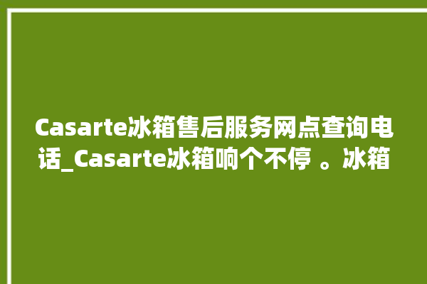 Casarte冰箱售后服务网点查询电话_Casarte冰箱响个不停 。冰箱