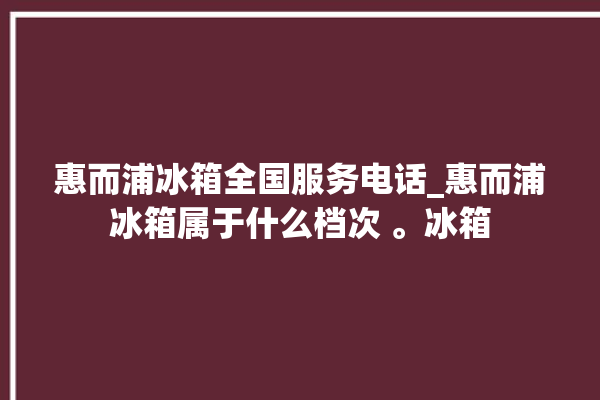 惠而浦冰箱全国服务电话_惠而浦冰箱属于什么档次 。冰箱