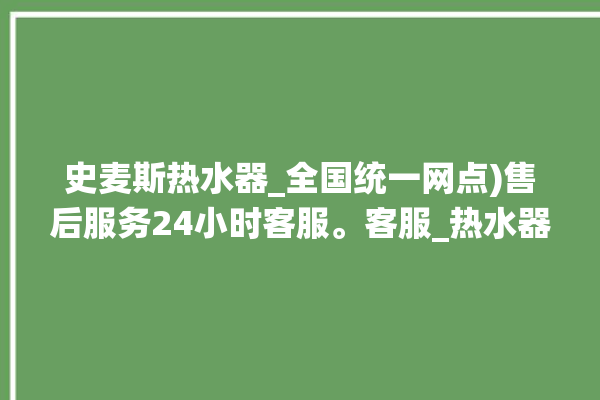 史麦斯热水器_全国统一网点)售后服务24小时客服。客服_热水器