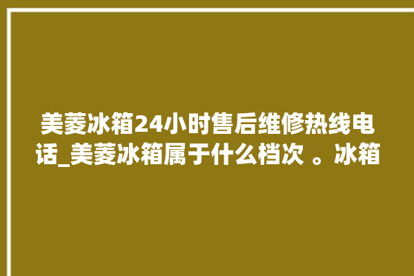 美菱冰箱24小时售后维修热线电话_美菱冰箱属于什么档次 。冰箱