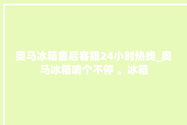 奥马冰箱售后客服24小时热线_奥马冰箱响个不停 。冰箱