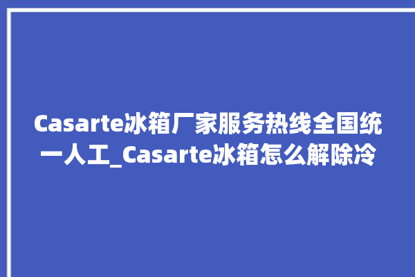 Casarte冰箱厂家服务热线全国统一人工_Casarte冰箱怎么解除冷冻报警 。冰箱