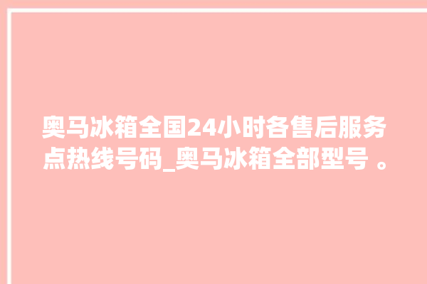 奥马冰箱全国24小时各售后服务点热线号码_奥马冰箱全部型号 。冰箱