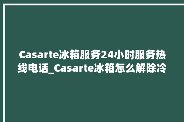 Casarte冰箱服务24小时服务热线电话_Casarte冰箱怎么解除冷冻报警 。冰箱