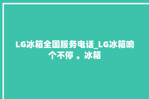 LG冰箱全国服务电话_LG冰箱响个不停 。冰箱