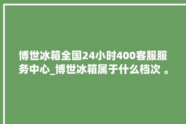 博世冰箱全国24小时400客服服务中心_博世冰箱属于什么档次 。冰箱