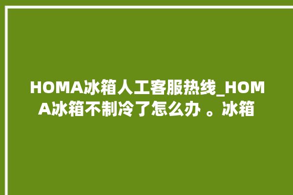 HOMA冰箱人工客服热线_HOMA冰箱不制冷了怎么办 。冰箱