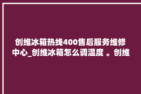 创维冰箱热线400售后服务维修中心_创维冰箱怎么调温度 。创维