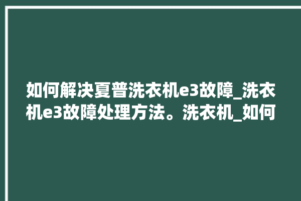 如何解决夏普洗衣机e3故障_洗衣机e3故障处理方法。洗衣机_如何解决