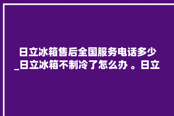 日立冰箱售后全国服务电话多少_日立冰箱不制冷了怎么办 。日立