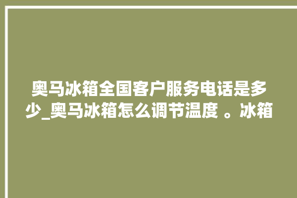 奥马冰箱全国客户服务电话是多少_奥马冰箱怎么调节温度 。冰箱