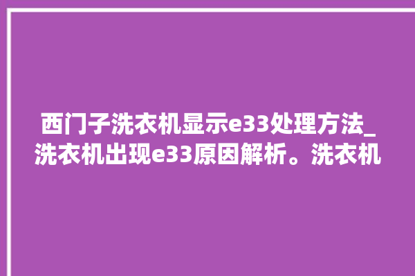 西门子洗衣机显示e33处理方法_洗衣机出现e33原因解析。洗衣机_原因