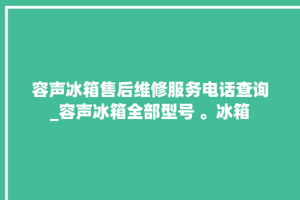 容声冰箱售后维修服务电话查询_容声冰箱全部型号 。冰箱