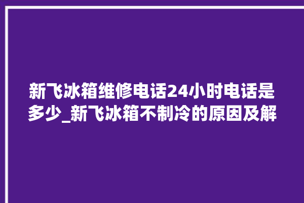 新飞冰箱维修电话24小时电话是多少_新飞冰箱不制冷的原因及解决办法 。冰箱