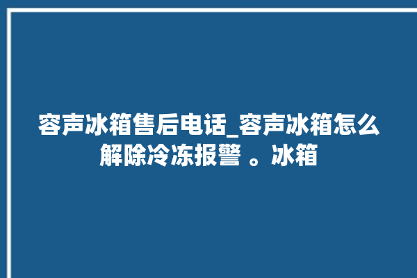 容声冰箱售后电话_容声冰箱怎么解除冷冻报警 。冰箱