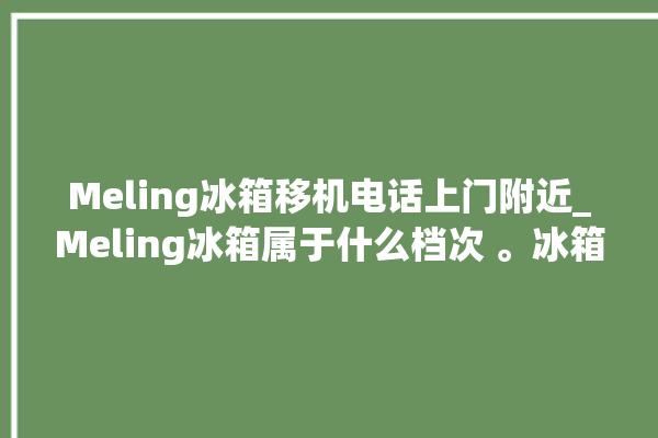 Meling冰箱移机电话上门附近_Meling冰箱属于什么档次 。冰箱