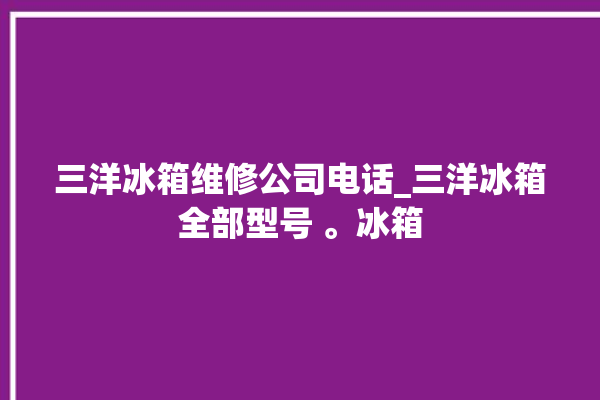 三洋冰箱维修公司电话_三洋冰箱全部型号 。冰箱