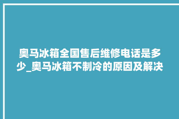 奥马冰箱全国售后维修电话是多少_奥马冰箱不制冷的原因及解决办法 。冰箱