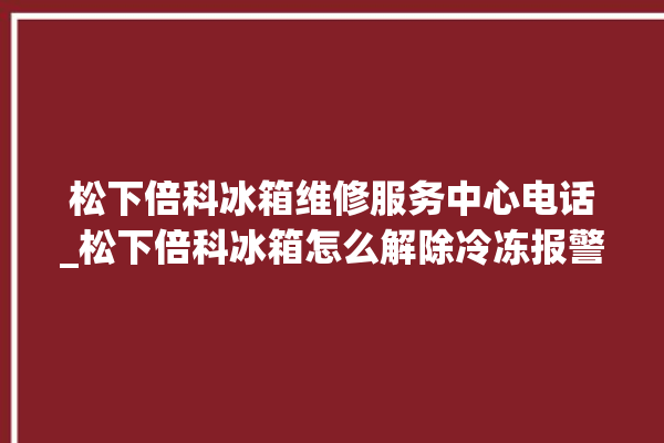 松下倍科冰箱维修服务中心电话_松下倍科冰箱怎么解除冷冻报警 。松下