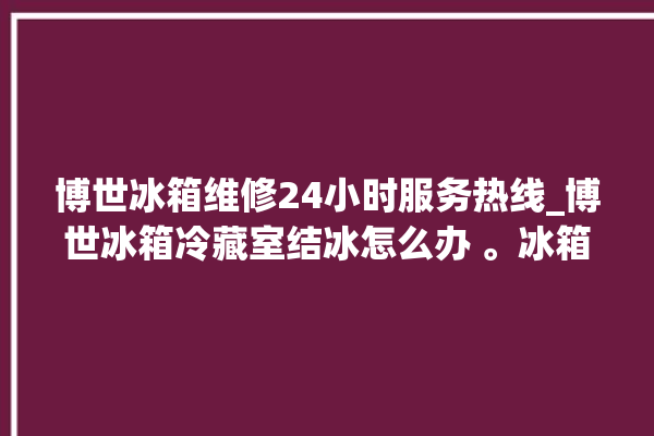 博世冰箱维修24小时服务热线_博世冰箱冷藏室结冰怎么办 。冰箱